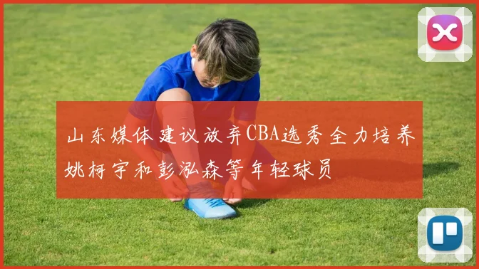 山东媒体建议放弃CBA选秀全力培养姚柯宇和彭泓森等年轻球员