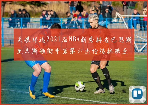 美媒评选2021届NBA新秀排名巴恩斯里夫斯领衔申京第六杰伦格林跌至第九