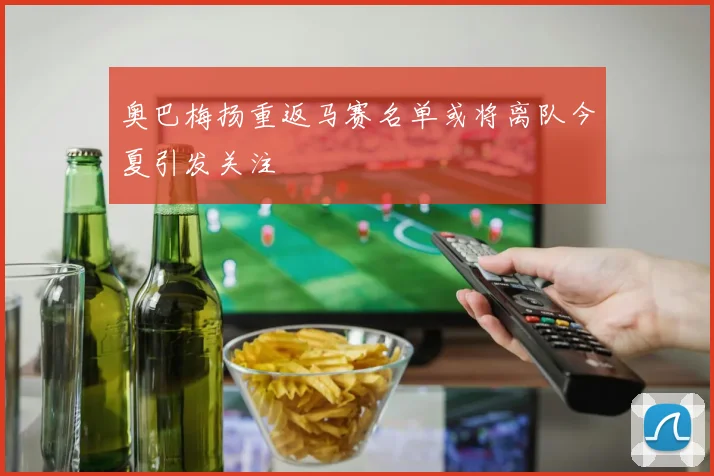 奥巴梅扬重返马赛名单或将离队今夏引发关注