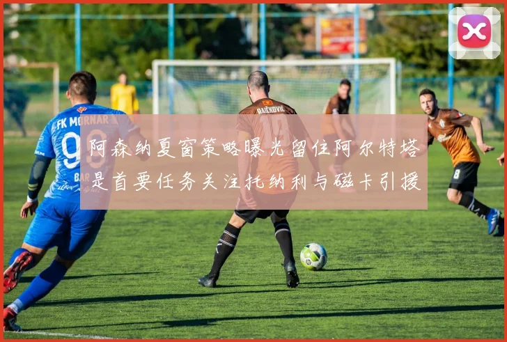 阿森纳夏窗策略曝光留住阿尔特塔是首要任务关注托纳利与磁卡引援动态