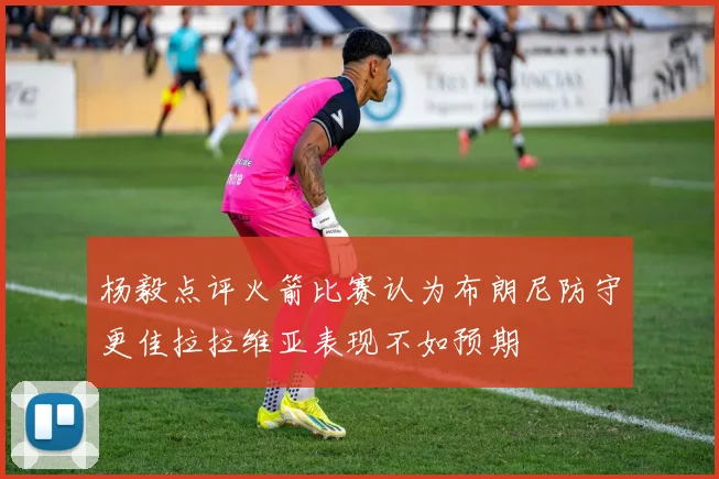 杨毅点评火箭比赛认为布朗尼防守更佳拉拉维亚表现不如预期