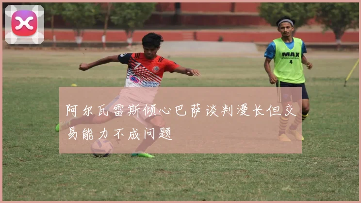 阿尔瓦雷斯倾心巴萨谈判漫长但交易能力不成问题