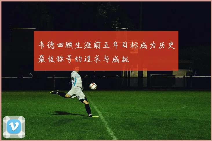 韦德回顾生涯前五年目标成为历史最佳称号的追求与成就
