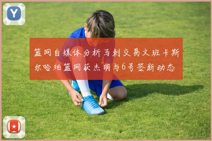 篮网自媒体分析马刺交易文班卡斯尔哈珀篮网获杰明与6号签新动态