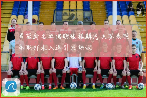 男篮新名单揭晓张镇麟总决赛表现亮眼却未入选引发热议
