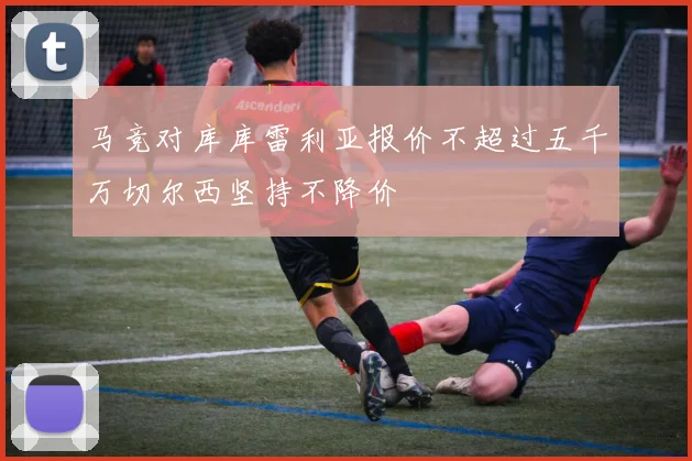 马竞对库库雷利亚报价不超过五千万切尔西坚持不降价