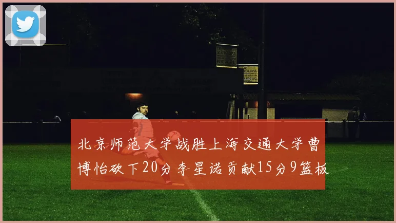 北京师范大学战胜上海交通大学曹博怡砍下20分李星诺贡献15分9篮板马天雨表现出色