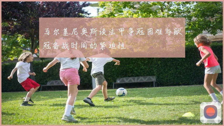 马尔基尼奥斯谈法甲争冠困难与欧冠备战时间的紧迫性