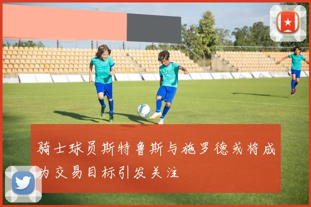 骑士球员斯特鲁斯与施罗德或将成为交易目标引发关注