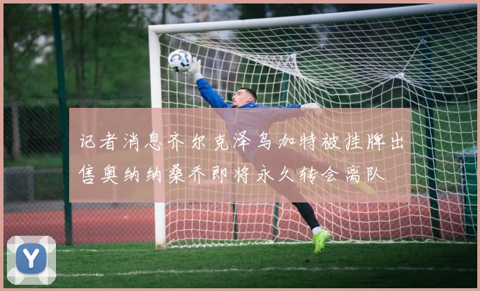 记者消息齐尔克泽乌加特被挂牌出售奥纳纳桑乔即将永久转会离队