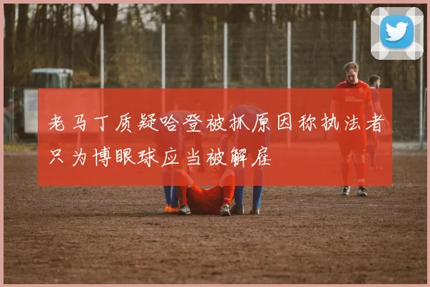 老马丁质疑哈登被抓原因称执法者只为博眼球应当被解雇