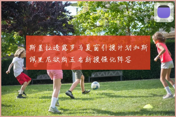 斯基拉透露罗马夏窗引援计划加斯佩里尼欲购五名新援强化阵容