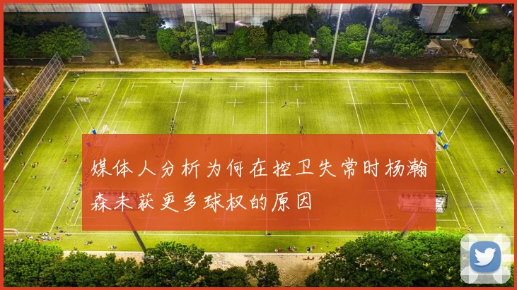 媒体人分析为何在控卫失常时杨瀚森未获更多球权的原因