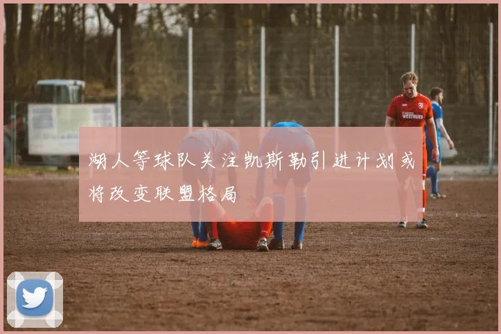 湖人等球队关注凯斯勒引进计划或将改变联盟格局
