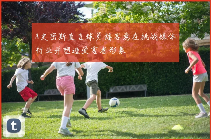 A史密斯直言球员播客意在挑战媒体行业并塑造受害者形象