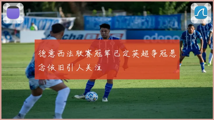 德意西法联赛冠军已定英超争冠悬念依旧引人关注