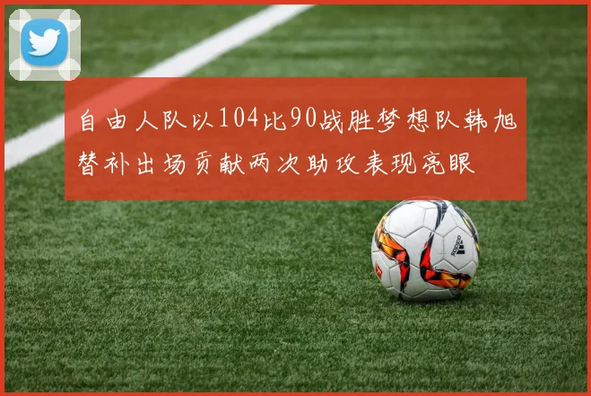 自由人队以104比90战胜梦想队韩旭替补出场贡献两次助攻表现亮眼